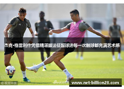 杰克·格雷利什凭借精湛脚法征服球迷每一次触球都充满艺术感